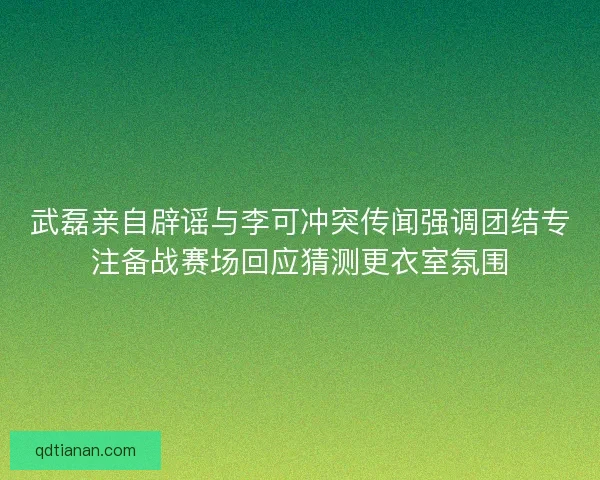 武磊亲自辟谣与李可冲突传闻强调团结专注备战赛场回应猜测更衣室氛围
