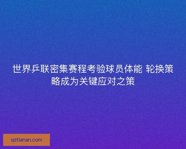 世界乒联密集赛程考验球员体能 轮换策略成为关键应对之策