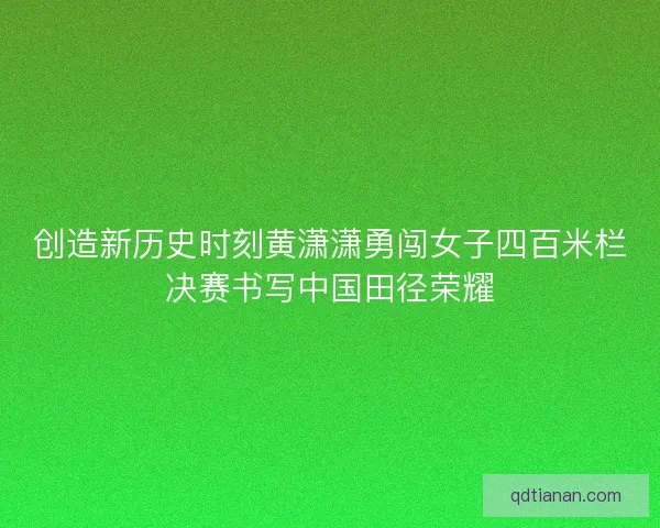 创造新历史时刻黄潇潇勇闯女子四百米栏决赛书写中国田径荣耀 创造新历史时刻黄潇潇勇闯女子四百米栏决赛书写中国田径荣耀
