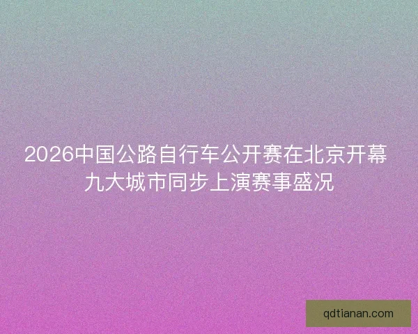 2026中国公路自行车公开赛在北京开幕 九大城市同步上演赛事盛况