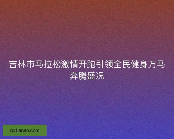 吉林市马拉松激情开跑引领全民健身万马奔腾盛况