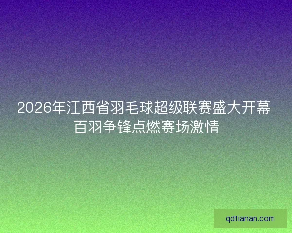 2026年江西省羽毛球超级联赛盛大开幕 百羽争锋点燃赛场激情