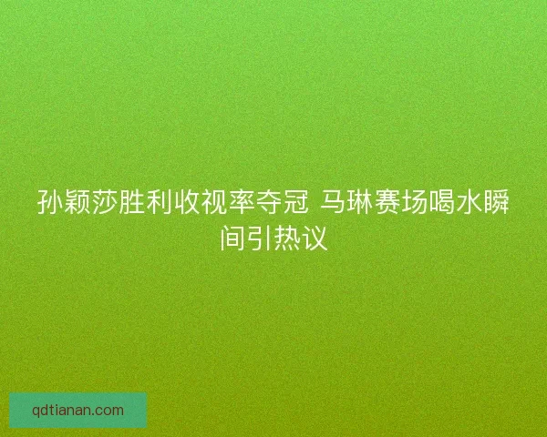 孙颖莎胜利收视率夺冠 马琳赛场喝水瞬间引热议 孙颖莎胜利收视率夺冠 马琳赛场喝水瞬间引热议