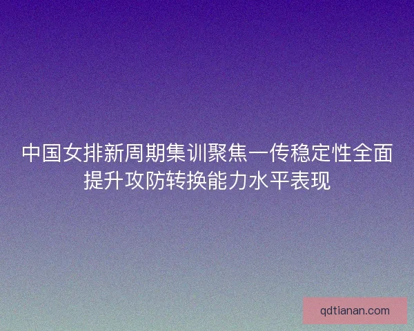 中国女排新周期集训聚焦一传稳定性全面提升攻防转换能力水平表现