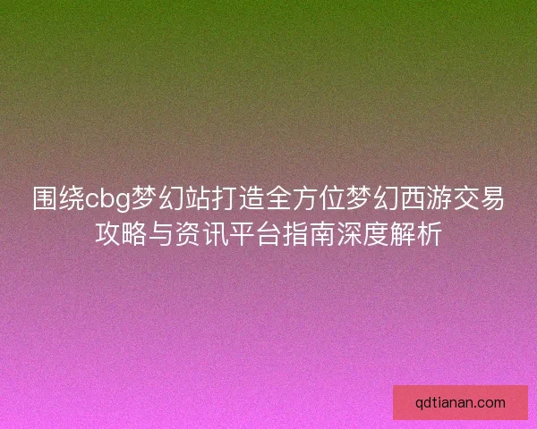 围绕cbg梦幻站打造全方位梦幻西游交易攻略与资讯平台指南深度解析
