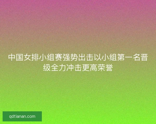 中国女排小组赛强势出击以小组第一名晋级全力冲击更高荣誉
