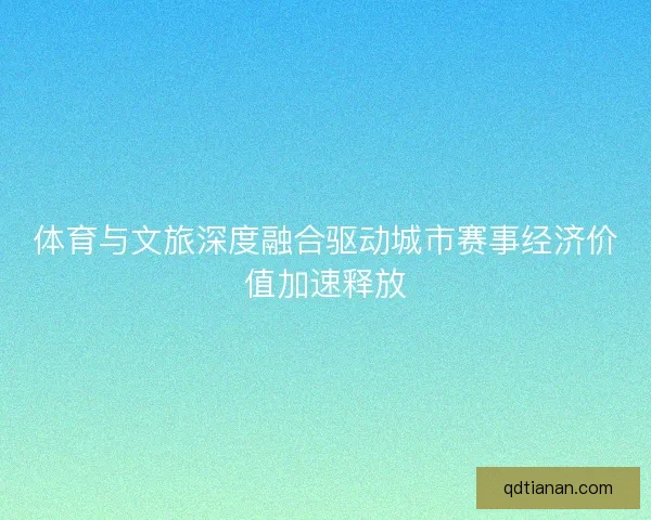 体育与文旅深度融合驱动城市赛事经济价值加速释放