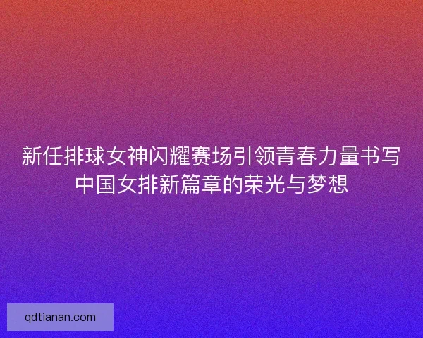 新任排球女神闪耀赛场引领青春力量书写中国女排新篇章的荣光与梦想