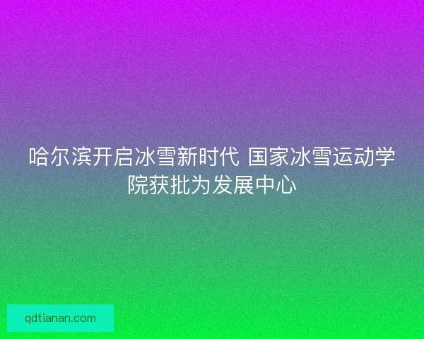 哈尔滨开启冰雪新时代 国家冰雪运动学院获批为发展中心